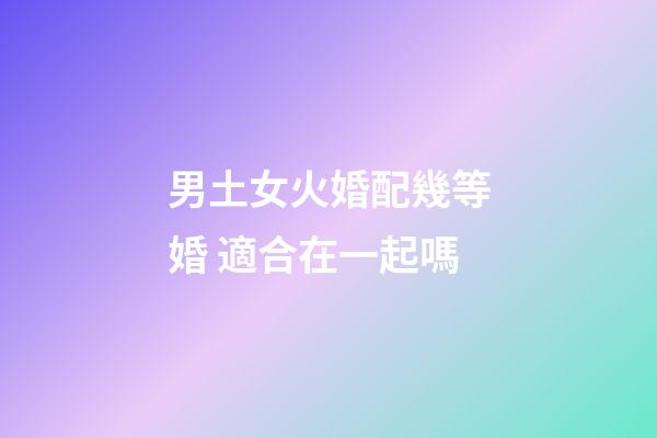 男土女火婚配幾等婚 適合在一起嗎